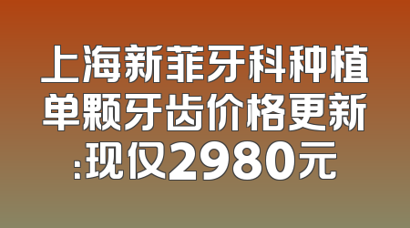 上海新菲牙科种植单颗牙齿价格更新：现仅2980元
