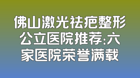 佛山激光祛疤整形公立医院推荐：六家医院荣誉满载