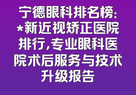 宁德眼科排名榜：*新近视矫正医院排行，专业眼科医院术后服务与技术升级报告