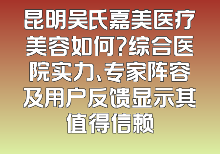 昆明吴氏嘉美医疗美容如何？综合医院实力、专家阵容及用户反馈显示其值得信赖