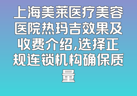 上海美莱医疗美容医院热玛吉效果及收费介绍，选择正规连锁机构确保质量