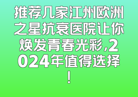 推荐几家江州欧洲之星抗衰医院让你焕发青春光彩，2024年值得选择！