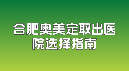 合肥奥美定取出医院选择指南