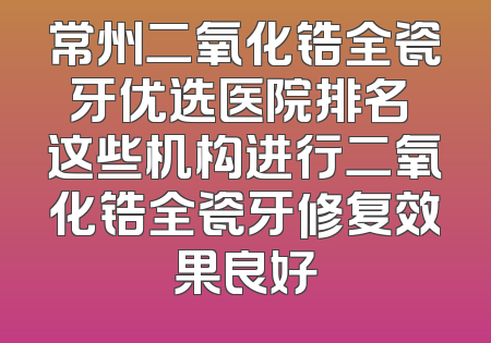 常州二氧化锆全瓷牙优选医院排名 这些机构进行二氧化锆全瓷牙修复效果良好