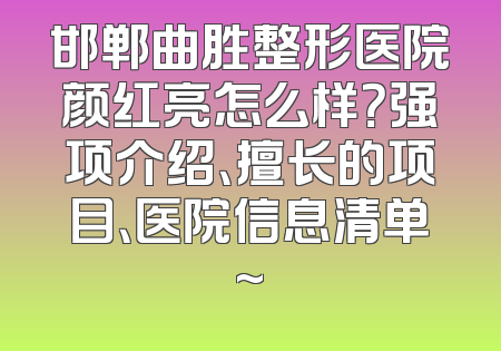 邯郸曲胜整形医院颜红亮怎么样？强项介绍、擅长的项目、医院信息清单~