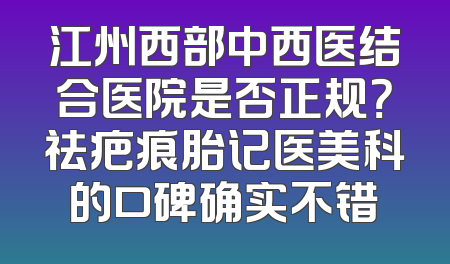 江州西部中西医结合医院是否正规？祛疤痕胎记医美科的口碑确实不错