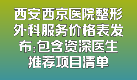 西安西京医院整形外科服务价格表发布：包含资深医生推荐项目清单
