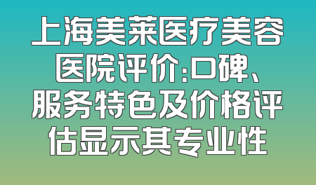 上海美莱医疗美容医院评价：口碑、服务特色及价格评估显示其专业性