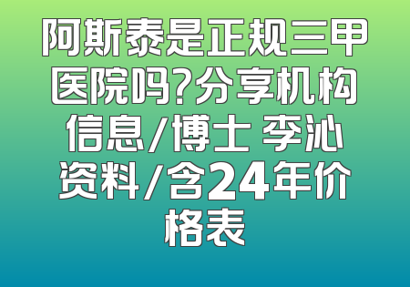 阿斯泰是正规三甲医院吗？分享机构信息/博士 李沁资料/含24年价格表