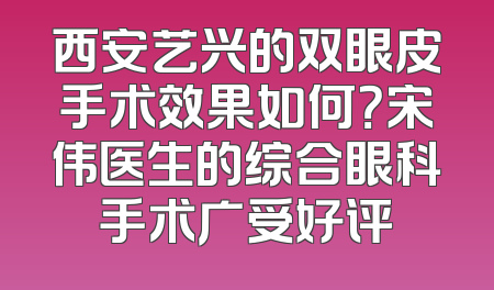 西安艺兴的双眼皮手术效果如何？宋伟医生的综合眼科手术广受好评