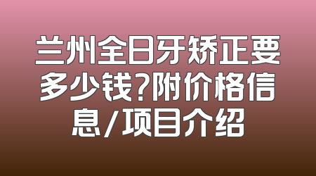 兰州全日牙矫正要多少钱？附价格信息/项目介绍