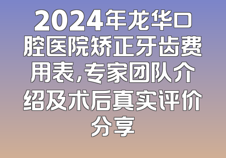 2024年龙华口腔医院矫正牙齿费用表，专家团队介绍及术后真实评价分享