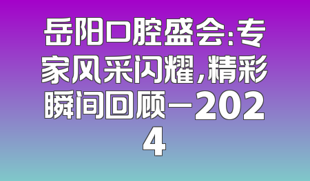 岳阳口腔盛会：专家风采闪耀，精彩瞬间回顾_2024