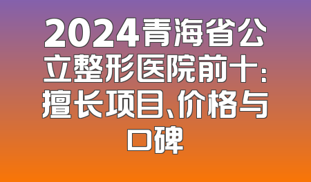 2024青海省公立整形医院前十：擅长项目、价格与口碑