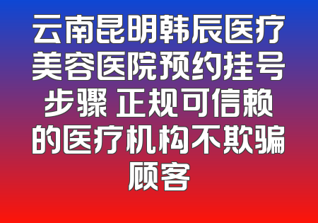 云南昆明韩辰医疗美容医院预约挂号步骤 正规可信赖的医疗机构不欺骗顾客