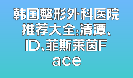 韩国整形外科医院推荐大全：清潭、ID、菲斯莱茵Face