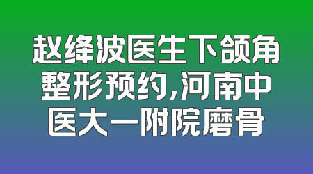 赵绛波医生下颌角整形预约，河南中医大一附院磨骨
