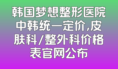 韩国梦想整形医院中韩统一定价，皮肤科/整外科价格表官网公布