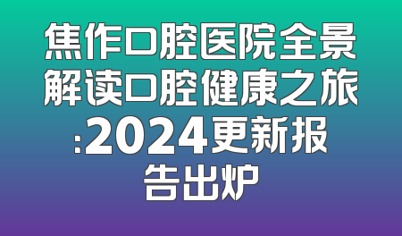 焦作口腔医院全景解读口腔健康之旅：2024更新报告出炉