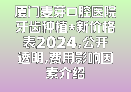 厦门麦芽口腔医院牙齿种植*新价格表2024，公开透明，费用影响因素介绍