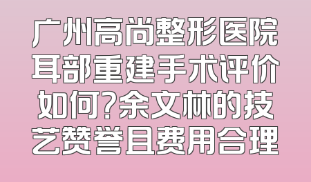 广州高尚整形医院耳部重建手术评价如何？余文林的技艺赞誉且费用合理