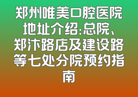 郑州唯美口腔医院地址介绍：总院、郑汴路店及建设路等七处分院预约指南
