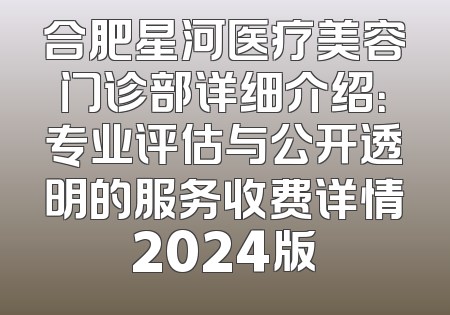 合肥星河医疗美容门诊部详细介绍：专业评估与公开透明的服务收费详情2024版