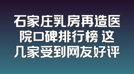 石家庄乳房再造医院口碑排行榜 这几家受到网友好评