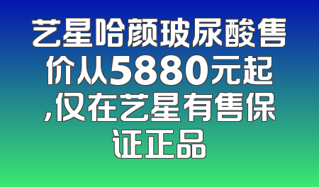 艺星哈颜玻尿酸售价从5880元起，仅在艺星有售保证正品