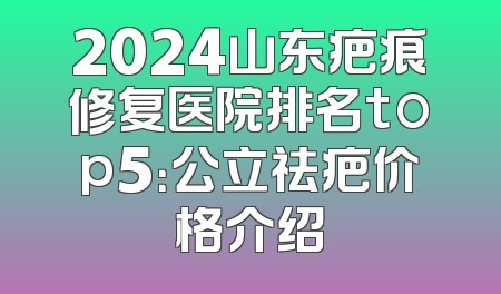 2024山东疤痕修复医院排名top5：公立祛疤价格介绍