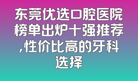 东莞优选口腔医院榜单出炉十强推荐，性价比高的牙科选择