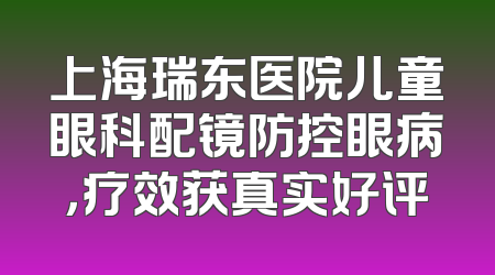 上海瑞东医院儿童眼科配镜防控眼病，疗效获真实好评
