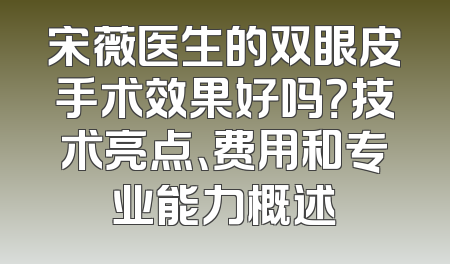 宋薇医生的双眼皮手术效果好吗？技术亮点、费用和专业能力概述