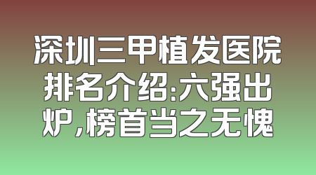 深圳三甲植发医院排名介绍：六强出炉，榜首当之无愧