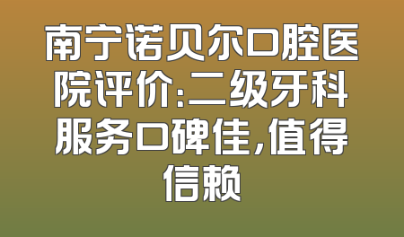 南宁诺贝尔口腔医院评价：二级牙科服务口碑佳，值得信赖