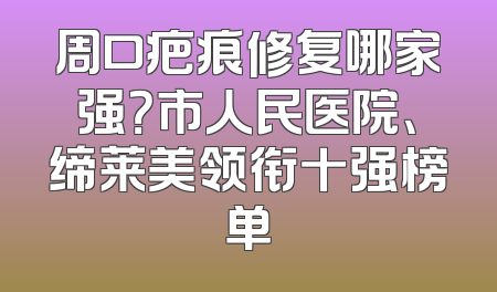 周口疤痕修复哪家强？市人民医院、缔莱美领衔十强榜单