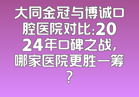 大同金冠与博诚口腔医院对比：2024年口碑之战，哪家医院更胜一筹？