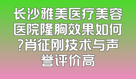 长沙雅美医疗美容医院隆胸效果如何？肖征刚技术与声誉评价高