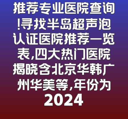 推荐专业医院查询！寻找半岛超声泡认证医院推荐一览表，四大热门医院揭晓含北京华韩广州华美等，年份为2024