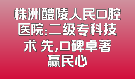 株洲醴陵人民口腔医院：二级专科技术領先，口碑卓著赢民心