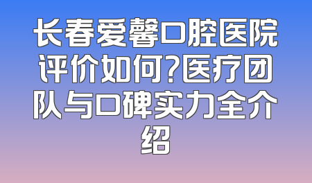 长春爱馨口腔医院评价如何？医疗团队与口碑实力全介绍