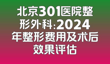 北京301医院整形外科：2024年整形费用及术后效果评估