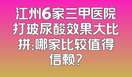 江州6家三甲医院打玻尿酸效果大比拼：哪家比较值得信赖？