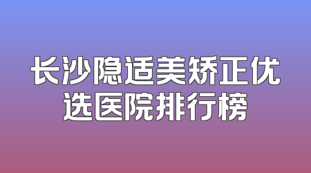 长沙隐适美矫正优选医院排行榜