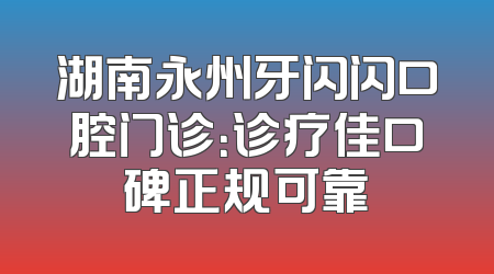 湖南永州牙闪闪口腔门诊：诊疗佳口碑正规可靠