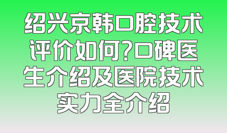 绍兴京韩口腔技术评价如何？口碑医生介绍及医院技术实力全介绍