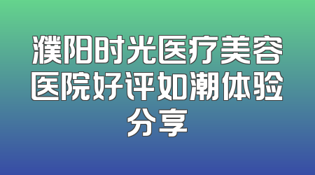 濮阳时光医疗美容医院好评如潮体验分享