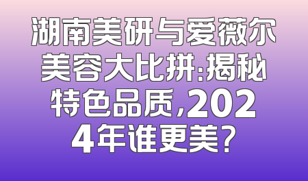 湖南美研与爱薇尔美容大比拼：揭秘特色品质，2024年谁更美？