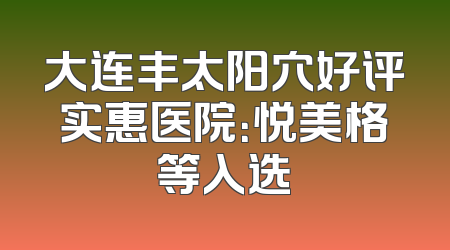 大连丰太阳穴好评实惠医院：悦美格等入选
