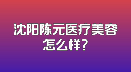 沈阳陈元医疗美容怎么样？